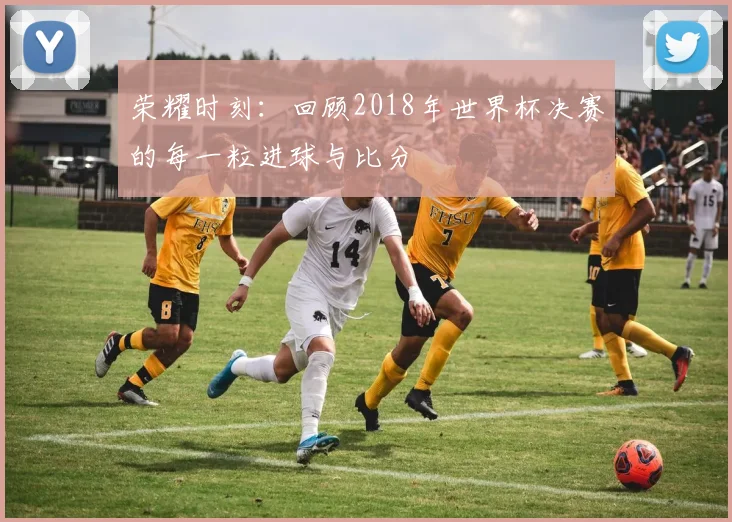 荣耀时刻：回顾2018年世界杯决赛的每一粒进球与比分